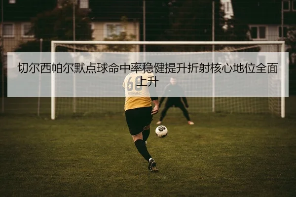 切尔西帕尔默点球命中率稳健提升折射核心地位全面上升