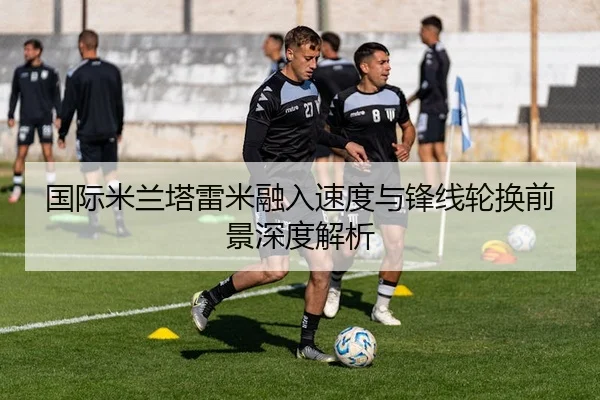 国际米兰塔雷米融入速度与锋线轮换前景深度解析