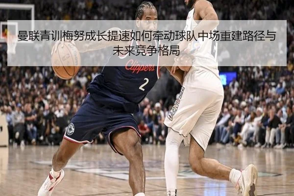 曼联青训梅努成长提速如何牵动球队中场重建路径与未来竞争格局